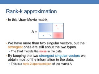 Rank-k approximation
• In this User-Movie matrix
• We have more than two singular vectors, but the
strongest ones are still about the two types.
• The third models the noise in the data
• By keeping the two strongest singular vectors we
obtain most of the information in the data.
• This is a rank-2 approximation of the matrix A
A =
 