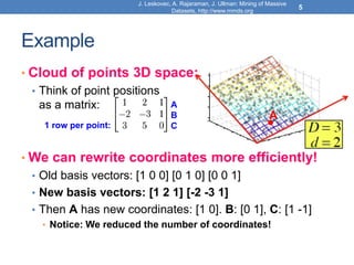 Example
• Cloud of points 3D space:
• Think of point positions
as a matrix:
• We can rewrite coordinates more efficiently!
• Old basis vectors: [1 0 0] [0 1 0] [0 0 1]
• New basis vectors: [1 2 1] [-2 -3 1]
• Then A has new coordinates: [1 0]. B: [0 1], C: [1 -1]
• Notice: We reduced the number of coordinates!
1 row per point:
A
B
C
A
J. Leskovec, A. Rajaraman, J. Ullman: Mining of Massive
Datasets, http://www.mmds.org
5
 