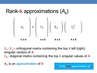 Rank-k approximations (Ak)
𝑼𝒌 (𝑽𝒌): orthogonal matrix containing the top k left (right)
singular vectors of A.
𝜮𝒌: diagonal matrix containing the top k singular values of A
Ak is an approximation of A
n x d n x k k x k k x d
Ak is the best approximation of A
 
