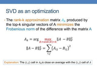 SVD as an optimization
• The rank-k approximation matrix 𝐴𝑘 produced by
the top-k singular vectors of A minimizes the
Frobenious norm of the difference with the matrix A
𝐴𝑘 = arg max
𝐵:𝑟𝑎𝑛𝑘 𝐵 =𝑘
𝐴 − 𝐵 𝐹
2
𝐴 − 𝐵 𝐹
2
=
𝑖,𝑗
𝐴𝑖𝑗 − 𝐵𝑖𝑗
2
Explanation: The (𝑖, 𝑗) cell in 𝐴𝑘is close on average with the 𝑖, 𝑗 cell of 𝐴
 