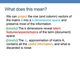 What does this mean?
• We can project the row (and column) vectors of
the matrix A into a k-dimensional space and
preserve most of the information
• (Ideally) The k dimensions reveal latent
features/aspects/topics of the term (document)
space.
• (Ideally) The 𝐴𝑘 approximation of matrix A,
contains all the useful information, and what is
discarded is noise
 