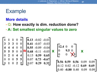 Example
More details
• Q: How exactly is dim. reduction done?
• A: Set smallest singular values to zero
J. Leskovec, A. Rajaraman, J. Ullman: Mining of Massive
Datasets, http://www.mmds.org
57
x x
1 1 1 0 0
3 3 3 0 0
4 4 4 0 0
5 5 5 0 0
0 2 0 4 4
0 0 0 5 5
0 1 0 2 2
12.4 0 0
0 9.5 0
0 0 1.3

0.13 -0.02 -0.01
0.41 -0.07 -0.03
0.55 -0.09 -0.04
0.68 -0.11 -0.05
0.15 0.59 0.65
0.07 0.73 -0.67
0.07 0.29 0.32 0.56 0.59 0.56 0.09 0.09
-0.12 0.02 -0.12 0.69 0.69
0.40 -0.80 0.40 0.09 0.09
 