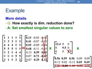 Example
More details
• Q: How exactly is dim. reduction done?
• A: Set smallest singular values to zero
J. Leskovec, A. Rajaraman, J. Ullman: Mining of Massive
Datasets, http://www.mmds.org
58
x x
1 1 1 0 0
3 3 3 0 0
4 4 4 0 0
5 5 5 0 0
0 2 0 4 4
0 0 0 5 5
0 1 0 2 2
12.4 0 0
0 9.5 0
0 0 1.3

0.13 -0.02 -0.01
0.41 -0.07 -0.03
0.55 -0.09 -0.04
0.68 -0.11 -0.05
0.15 0.59 0.65
0.07 0.73 -0.67
0.07 0.29 0.32 0.56 0.59 0.56 0.09 0.09
-0.12 0.02 -0.12 0.69 0.69
0.40 -0.80 0.40 0.09 0.09
 