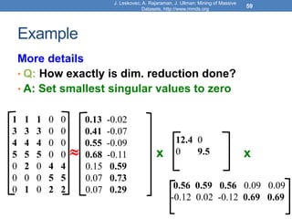 Example
More details
• Q: How exactly is dim. reduction done?
• A: Set smallest singular values to zero
J. Leskovec, A. Rajaraman, J. Ullman: Mining of Massive
Datasets, http://www.mmds.org
59
 x x
1 1 1 0 0
3 3 3 0 0
4 4 4 0 0
5 5 5 0 0
0 2 0 4 4
0 0 0 5 5
0 1 0 2 2
12.4 0
0 9.5
0.13 -0.02
0.41 -0.07
0.55 -0.09
0.68 -0.11
0.15 0.59
0.07 0.73
0.07 0.29 0.56 0.59 0.56 0.09 0.09
-0.12 0.02 -0.12 0.69 0.69
 