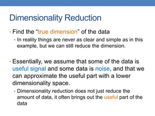 Dimensionality Reduction
• Find the “true dimension” of the data
• In reality things are never as clear and simple as in this
example, but we can still reduce the dimension.
• Essentially, we assume that some of the data is
useful signal and some data is noise, and that we
can approximate the useful part with a lower
dimensionality space.
• Dimensionality reduction does not just reduce the
amount of data, it often brings out the useful part of the
data
 