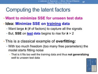 Computing the latent factors
• Want to minimize SSE for unseen test data
• Idea: Minimize SSE on training data
• Want large k (# of factors) to capture all the signals
• But, SSE on test data begins to rise for k > 2
• This is a classical example of overfitting:
• With too much freedom (too many free parameters) the
model starts fitting noise
• That is it fits too well the training data and thus not generalizing
well to unseen test data
67
1 3 4
3 5 5
4 5 5
3
3
2 ? ?
?
2 1 ?
3 ?
1
J. Leskovec, A. Rajaraman, J. Ullman: Mining of Massive
Datasets, http://www.mmds.org
 