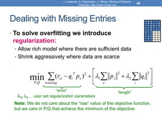 Dealing with Missing Entries
• To solve overfitting we introduce
regularization:
• Allow rich model where there are sufficient data
• Shrink aggressively where data are scarce
68








 

 i
i
x
x
training
x
T
i
xi
Q
P
q
p
p
q
r
2
2
2
1
2
,
)
(
min 

1 3 4
3 5 5
4 5 5
3
3
2 ? ?
?
2 1 ?
3 ?
1
1, 2 … user set regularization parameters
“error” “length”
Note: We do not care about the “raw” value of the objective function,
but we care in P,Q that achieve the minimum of the objective
J. Leskovec, A. Rajaraman, J. Ullman: Mining of Massive
Datasets, http://www.mmds.org
 