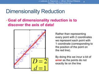 Dimensionality Reduction
• Goal of dimensionality reduction is to
discover the axis of data!
Rather than representing
every point with 2 coordinates
we represent each point with
1 coordinate (corresponding to
the position of the point on
the red line).
By doing this we incur a bit of
error as the points do not
exactly lie on the line
J. Leskovec, A. Rajaraman, J. Ullman: Mining of Massive
Datasets, http://www.mmds.org
7
 
