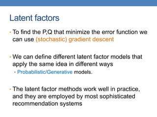 Latent factors
• To find the P,Q that minimize the error function we
can use (stochastic) gradient descent
• We can define different latent factor models that
apply the same idea in different ways
• Probabilistic/Generative models.
• The latent factor methods work well in practice,
and they are employed by most sophisticated
recommendation systems
 