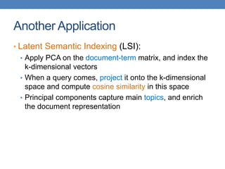 Another Application
• Latent Semantic Indexing (LSI):
• Apply PCA on the document-term matrix, and index the
k-dimensional vectors
• When a query comes, project it onto the k-dimensional
space and compute cosine similarity in this space
• Principal components capture main topics, and enrich
the document representation
 