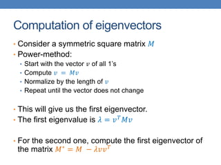 Computation of eigenvectors
• Consider a symmetric square matrix 𝑀
• Power-method:
• Start with the vector 𝑣 of all 1’s
• Compute 𝑣 = 𝑀𝑣
• Normalize by the length of 𝑣
• Repeat until the vector does not change
• This will give us the first eigenvector.
• The first eigenvalue is 𝜆 = 𝑣𝑇
𝑀𝑣
• For the second one, compute the first eigenvector of
the matrix 𝑀∗
= 𝑀 − 𝜆𝑣𝑣𝑇
 