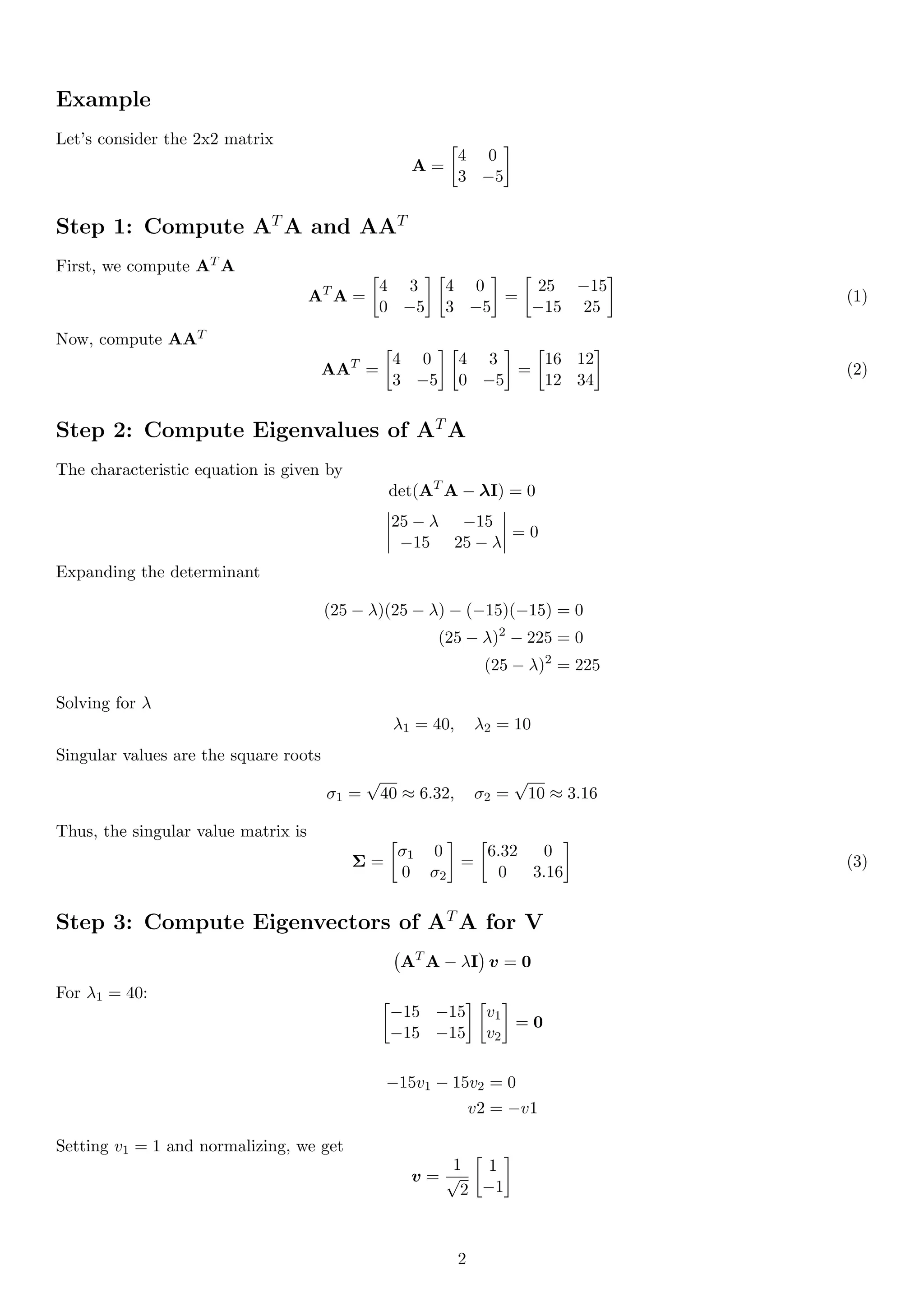 Example
Let’s consider the 2x2 matrix
A =

4 0
3 −5

Step 1: Compute AT
A and AAT
First, we compute AT A
AT
A =

4 3
0 −5
 
4 0
3 −5

=

25 −15
−15 25

(1)
Now, compute AAT
AAT
=

4 0
3 −5
 
4 3
0 −5

=

16 12
12 34

(2)
Step 2: Compute Eigenvalues of AT
A
The characteristic equation is given by
det(AT
A − λI) = 0
25 − λ −15
−15 25 − λ
= 0
Expanding the determinant
(25 − λ)(25 − λ) − (−15)(−15) = 0
(25 − λ)2
− 225 = 0
(25 − λ)2
= 225
Solving for λ
λ1 = 40, λ2 = 10
Singular values are the square roots
σ1 =
√
40 ≈ 6.32, σ2 =
√
10 ≈ 3.16
Thus, the singular value matrix is
Σ =

σ1 0
0 σ2

=

6.32 0
0 3.16

(3)
Step 3: Compute Eigenvectors of AT
A for V
AT
A − λI

v = 0
For λ1 = 40: 
−15 −15
−15 −15
 
v1
v2

= 0
−15v1 − 15v2 = 0
v2 = −v1
Setting v1 = 1 and normalizing, we get
v =
1
√
2

1
−1

2
 