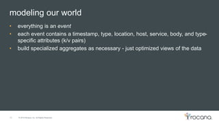 © 2015 Rocana, Inc. All Rights Reserved.
modeling our world
10
• everything is an event
• each event contains a timestamp, type, location, host, service, body, and type-
specific attributes (k/v pairs)
• build specialized aggregates as necessary - just optimized views of the data
 
