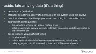 © 2015 Rocana, Inc. All Rights Reserved.
aside: late arriving data (it’s a thing)
21
• never trust a (wall) clock
• producer determines observation time, rest of the system uses this always
• data that shows up late always processed according to observation time
• aggregation consequences
– the same time window can appear multiple times
– solution: aggregate every N seconds, potentially generating multiple aggregates for
the same time bin
• this is real and you must deal with it
– do what we did or
– build a system that mutates/replaces aggregates already output (eww) or
– delay aggregate output for some slop time; drop it if late data shows up
 