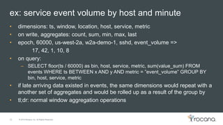 © 2015 Rocana, Inc. All Rights Reserved.
ex: service event volume by host and minute
22
• dimensions: ts, window, location, host, service, metric
• on write, aggregates: count, sum, min, max, last
• epoch, 60000, us-west-2a, w2a-demo-1, sshd, event_volume =>
17, 42, 1, 10, 8
• on query:
– SELECT floor(ts / 60000) as bin, host, service, metric, sum(value_sum) FROM
events WHERE ts BETWEEN x AND y AND metric = ”event_volume” GROUP BY
bin, host, service, metric
• if late arriving data existed in events, the same dimensions would repeat with a
another set of aggregates and would be rolled up as a result of the group by
• tl;dr: normal window aggregation operations
 