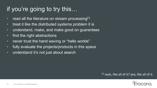 © 2015 Rocana, Inc. All Rights Reserved.
if you’re going to try this…
26
• read all the literature on stream processing[1]
• treat it like the distributed systems problem it is
• understand, make, and make good on guarantees
• find the right abstractions
• never trust the hand waving or “hello worlds”
• fully evaluate the projects/products in this space
• understand it’s not just about search
[1] wait, like all of it? yea, like all of it.
 