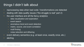 © 2015 Rocana, Inc. All Rights Reserved.
things I didn’t talk about
27
• reprocessing data when bad code / transformations are detected
• dealing with data quality issues (“the struggle is real” part 2)
• the user interface and all the fancy analytics
– data visualization and exploration
– event search
– anomalous trend and event detection
– metric, source, and event correlation
– motif finding
– noise reduction and dithering
• event delivery semantics (e.g. at least once, exactly once, etc.)
• alerting
 