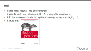 © 2015 Rocana, Inc. All Rights Reserved.
me
3
• i work here: rocana – cto and cofounder
• i used to work here: cloudera (‘10 – ’14), magnetic, experian, …
• i do this: systems / distributed systems (storage, query, messaging, ...)
• i wrote this:
 