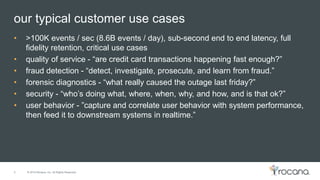 © 2015 Rocana, Inc. All Rights Reserved.
our typical customer use cases
5
• >100K events / sec (8.6B events / day), sub-second end to end latency, full
fidelity retention, critical use cases
• quality of service - “are credit card transactions happening fast enough?”
• fraud detection - “detect, investigate, prosecute, and learn from fraud.”
• forensic diagnostics - “what really caused the outage last friday?”
• security - “who’s doing what, where, when, why, and how, and is that ok?”
• user behavior - ”capture and correlate user behavior with system performance,
then feed it to downstream systems in realtime.”
 