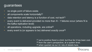 © 2015 Rocana, Inc. All Rights Reserved.
guarantees
8
• no single point of failure exists
• all components scale horizontally[1]
• data retention and latency is a function of cost, not tech[1]
• every event is delivered provided no more than N - 1 failures occur (where N is
the kafka replication level)
• all operations, including upgrade, are online[2]
• every event is (or appears to be) delivered exactly once[3]
[1] we’re positive there’s a limit, but thus far it has been cost.
[2] from the user’s perspective, at a system level.
[3] when queried via our UI. lots of details here.
 