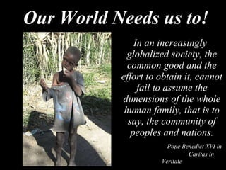 Our World Needs us to! In an increasingly globalized society, the common good and the effort to obtain it, cannot fail to assume the dimensions of the whole human family, that is to say, the community of peoples and nations.   Pope Benedict XVI in    Caritas in Veritate 