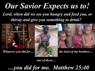 Lord, when did we see you hungry and feed you, or thirsty and give you something to drink?   Whatever you did for… the least of my brothers… one of these… … you did for me.  Matthew 25:40 Our Savior Expects us to! 