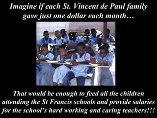 That would be enough to feed all the children attending the St Francis schools and provide salaries for the school’s hard working and caring teachers!!! Imagine if each St. Vincent de Paul family gave just one dollar each month… 