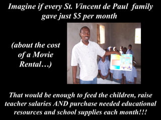 That would be enough to feed the children, raise teacher salaries AND purchase needed educational resources and school supplies each month!!! Imagine if every St. Vincent de Paul  family gave just $5 per month  (about the cost of a Movie Rental…) 