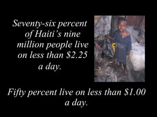 Seventy-six percent of Haiti’s nine million people live on less than $2.25 a day.   Fifty percent live on less than $1.00 a day. 