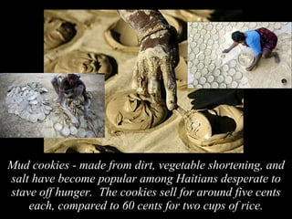 Mud cookies - made from dirt, vegetable shortening, and salt have become popular among Haitians desperate to stave off hunger.  The cookies sell for around five cents each, compared to 60 cents for two cups of rice. 
