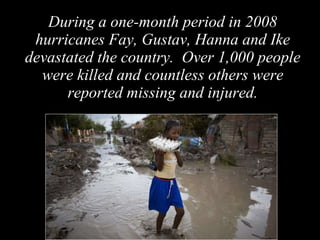 During a one-month period in 2008 hurricanes Fay, Gustav, Hanna and Ike devastated the country.  Over 1,000 people were killed and countless others were reported missing and injured. 