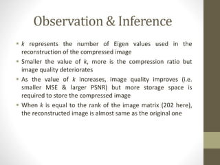 Observation & Inference
 k represents the number of Eigen values used in the
reconstruction of the compressed image
 Smaller the value of k, more is the compression ratio but
image quality deteriorates
 As the value of k increases, image quality improves (i.e.
smaller MSE & larger PSNR) but more storage space is
required to store the compressed image
 When k is equal to the rank of the image matrix (202 here),
the reconstructed image is almost same as the original one
 