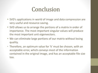 Conclusion
 SVD's applications in world of image and data compression are
very useful and resource-saving.
 SVD allows us to arrange the portions of a matrix in order of
importance. The most important singular values will produce
the most important unit eigenvectors.
 We can eliminate large portions of our matrix without losing
quality.
• Therefore, an optimum value for 'k' must be chosen, with an
acceptable error, which conveys most of the information
contained in the original image, and has an acceptable file size
too.
 