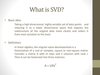 What is SVD?
 Basic idea:
Taking a high dimensional, highly variable set of data points and
reducing it to a lower dimensional space that exposes the
substructure of the original data more clearly and orders it
from most variation to the least.
 Definition:
In linear algebra, the singular value decomposition is a
factorization of a real or complex, square or non-square matrix.
Consider a matrix A with m rows and n columns with rank r.
Then A can be factorized into three matrices:
A = USV
T
 