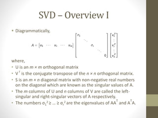 SVD – Overview I
 Diagrammatically,
where,
• U is an m × m orthogonal matrix
• VT
is the conjugate transpose of the n × n orthogonal matrix.
• S is an m × n diagonal matrix with non-negative real numbers
on the diagonal which are known as the singular values of A.
• The m columns of U and n columns of V are called the left-
singular and right-singular vectors of A respectively.
• The numbers σ1
2 ≥ … ≥ σr
2 are the eigenvalues of AA
T
and A
T
A.
 