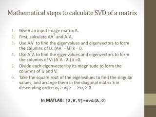 Mathematicalstepsto calculate SVD of a matrix
1. Given an input image matrix A.
2. First, calculate AA
T
and A
T
A.
3. Use AA
T
to find the eigenvalues and eigenvectors to form
the columns of U: (AA
T
- ƛI) ẍ = 0.
4. Use A
T
A to find the eigenvalues and eigenvectors to form
the columns of V: (A
T
A - ƛI) ẍ =0.
5. Divide each eigenvector by its magnitude to form the
columns of U and V.
6. Take the square root of the eigenvalues to find the singular
values, and arrange them in the diagonal matrix S in
descending order: σ1 ≥ σ2 ≥ … ≥ σr ≥ 0
In MATLAB: [U,W,V]=svd(A,0)
 