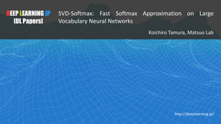 DEEP LEARNING JP
[DL Papers]
SVD-Softmax: Fast Softmax Approximation on Large
Vocabulary Neural Networks
Koichiro	Tamura,	Matsuo	Lab
http://deeplearning.jp/
 