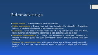 Patients advantages
 Patient comfort – as the number of visits are reduced.
 Patient convenience – Patient does not have to endure the discomfort of repetitive
pricking of local anesthesia and no additional appointments.
 Economics – Extra cost of multiple visits, use of comparatively less chair side time,
fewer materials all increase the economics to both patient as well as doctor.
 Restorative considerations – In single visit endodontics, immediate placement of
coronal restoration (post and core placements) ensure effective coronal seal and
esthetics.
 Reduced intra appointment pain: Mid treatment flare ups which are usually caused by
leakage of the temporary cements which would be reduced in single visit endodontic
cases.
 