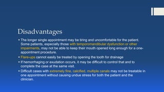 Disadvantages
 The longer single appointment may be tiring and uncomfortable for the patient.
Some patients, especially those with temporomandibular dysfunction or other
impairments, may not be able to keep their mouth opened long enough for a one-
appointment procedure.
 Flare-ups cannot easily be treated by opening the tooth for drainage
 If hemorrhaging or exudation occurs, it may be difficult to control that and to
complete the case at the same visit.
 Difficult cases with extremely fine, calcified, multiple canals may not be treatable in
one appointment without causing undue stress for both the patient and the
clinician.
 