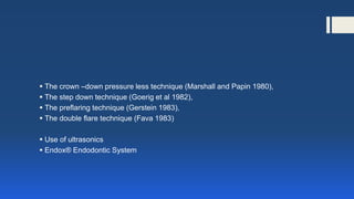  The crown –down pressure less technique (Marshall and Papin 1980),
 The step down technique (Goerig et al 1982),
 The preflaring technique (Gerstein 1983),
 The double flare technique (Fava 1983)
 Use of ultrasonics
 Endox® Endodontic System
 