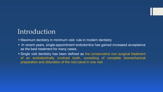 Introduction
 Maximum dentistry in minimum visit- rule in modern dentistry
 In recent years, single-appointment endodontics has gained increased acceptance
as the best treatment for many cases.
 Single visit dentistry has been defined as the conservative non surgical treatment
of an endodontically involved tooth, consisting of complete biomechanical
preparation and obturation of the root canal in one visit
 