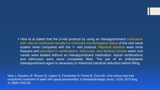  Vera et al stated that the 2-visit protocol by using an interappointment medication
with calcium hydroxide resulted in improved microbiological status of the root canal
system when compared with the 1- visit protocol. Residual bacteria were more
frequent and abundant in ramifications, isthmuses, and dentinal tubules when root
canals were treated without an interappointment medication. Apical ramifications
and isthmuses were never completely filled. The use of an antibacterial
interappointment agent is necessary to maximize bacterial reduction before filling.
Vera J, Siqueira JF, Ricucci D, Loghin S, Fernández N, Flores B, Cruz AG. One-versus two-visit
endodontic treatment of teeth with apical periodontitis: a histobacteriologic study. J End. 2012 Aug
31;38(8):1040-52.
 