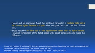  Roane and his associates found that treatment completed in multiple visits had a
two to one higher frequency of pain when compared to those completed in one
visit.
 Trope reported no flare ups in one appointment cases with no apical lesions.
However retreatment of the failed cases with apical periodontitis did made the
difference.
Roane JB, Dryden JA, Grimes EW. Incidence of postoperative pain after single and multiple-visit endodontic
procedures. Oral Surg Oral Med Oral Pathol. 1983; 55: 68-72.
Trope M. Flare-up rate of single visit endodontics. Int. Endo J. 1991; 24: 24-27
 