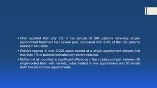  Oliet reported that only 3% of his sample of 264 patients receiving single-
appointment treatment had severe pain, compared with 2.4% of the 123 patients
treated in two visits
 Wolch’s records of over 2,000 cases treated at a single appointment showed that
less than 1% of patients indicated any severe reaction.
 Mulhern et al. reported no significant difference in the incidence of pain between 30
single-rooted teeth with necrotic pulps treated in one appointment and 30 similar
teeth treated in three appointments
 