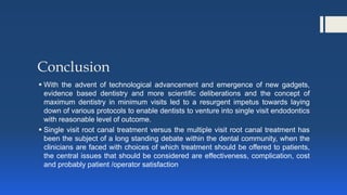 Conclusion
 With the advent of technological advancement and emergence of new gadgets,
evidence based dentistry and more scientific deliberations and the concept of
maximum dentistry in minimum visits led to a resurgent impetus towards laying
down of various protocols to enable dentists to venture into single visit endodontics
with reasonable level of outcome.
 Single visit root canal treatment versus the multiple visit root canal treatment has
been the subject of a long standing debate within the dental community, when the
clinicians are faced with choices of which treatment should be offered to patients,
the central issues that should be considered are effectiveness, complication, cost
and probably patient /operator satisfaction
 