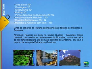 Jeep Safari 1D Canoagem 1D Cicloturismo 1D Rafting 1D Parque Nacional do Superagui 2D 1N Parque Estadual Marumbi – 1D Morretes Ecoturismo - 2D 1 N  Morretes e Antonina com trem – 1D Sinta os sabores do Paraná conhecendo as delícias de Morretes e Antonina.  Atrações: Passeio de trem no trecho Curitiba - Morretes, típico barreado nos melhores restaurantes de Morretes, muitos na beira do Rio Nhundiaquara, até as ruas estreitas de Antonina, city tour e retorno de van pela Estrada da Graciosa. 