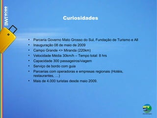 Parceria Governo Mato Grosso do Sul, Fundação de Turismo e All Inauguração 08 de maio de 2009 Campo Grande <> Miranda (220km)‏ Velocidade Média 30km/h – Tempo total: 8 hrs Capacidade 300 passageiros/viagem Serviço de bordo com guia  Parcerias com operadoras e empresas regionais (Hotéis, restaurantes, …)‏ Mais de 4.000 turistas desde maio 2009. Curiosidades  