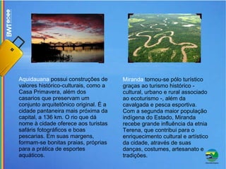 Aquidauana  possui construções de valores histórico-culturais, como a Casa Primavera, além dos casarios que preservam um conjunto arquitetônico original. É a cidade pantaneira mais próxima da capital, a 136 km. O rio que dá nome à cidade oferece aos turistas safáris fotográficos e boas pescarias. Em suas margens, formam-se bonitas praias, próprias para a prática de esportes aquáticos. Miranda  tornou-se pólo turístico graças ao turismo histórico - cultural, urbano e rural associado ao ecoturismo -, além da cavalgada e pesca esportiva. Com a segunda maior população indígena do Estado, Miranda recebe grande influência da etnia Terena, que contribui para o enriquecimento cultural e artístico da cidade, através de suas danças, costumes, artesanato e tradições. 