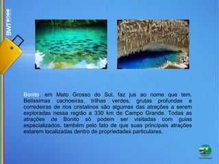 Bonito , em Mato Grosso do Sul, faz jus ao nome que tem. Belíssimas cachoeiras, trilhas verdes, grutas profundas e corredeiras de rios cristalinos são algumas das atrações a serem exploradas nessa região a 330 km de Campo Grande. Todas as atrações de Bonito só podem ser visitadas com guias especializados, também pelo fato de que suas principais atrações estarem localizadas dentro de propriedades particulares. 