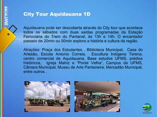 City Tour Aquidauana 1D  Aquidauana pode ser descoberta através do City tour que acontece todos os sábados com duas saídas programadas da Estação Ferroviária do Trem do Pantanal, às 13h e 14h. O encantador passeio de 20min ou 50min explora a história e cultura da região. Atrações: Praça dos Estudantes , Biblioteca Municipal,  Casa do Artesão, Escola Antonio Correia,  Escultura Indígena Terena, centro comercial de Aquidauana, Base estudos UFMS, prédios históricos,  Igreja Matriz e “Ponte Velha“, Campus da UFMS, Câmara Municipal, Museu de Arte Pantaneira, Mercadão Municipal, entre outros . 